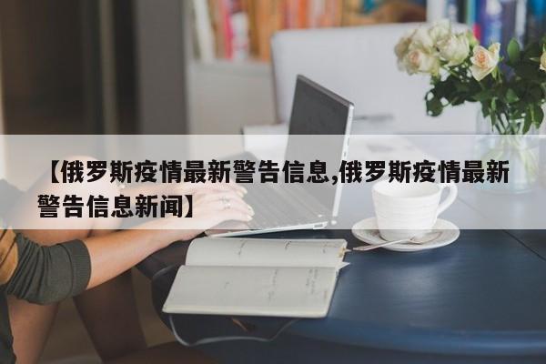 【俄罗斯疫情最新警告信息,俄罗斯疫情最新警告信息新闻】
