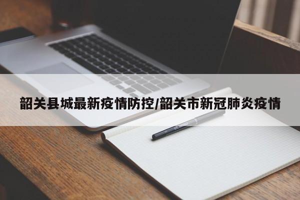 韶关县城最新疫情防控/韶关市新冠肺炎疫情