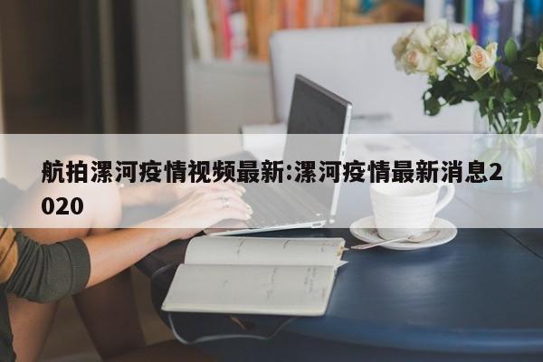 航拍漯河疫情视频最新:漯河疫情最新消息2020
