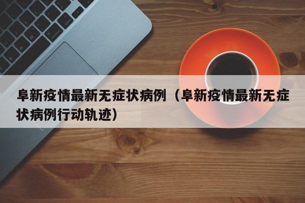阜新疫情最新无症状病例（阜新疫情最新无症状病例行动轨迹）