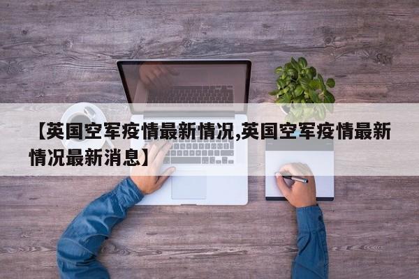 【英国空军疫情最新情况,英国空军疫情最新情况最新消息】