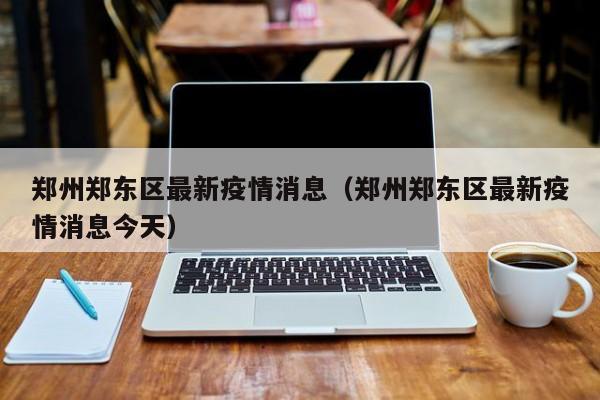 郑州郑东区最新疫情消息（郑州郑东区最新疫情消息今天）