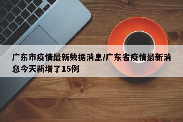 广东市疫情最新数据消息/广东省疫情最新消息今天新增了15例
