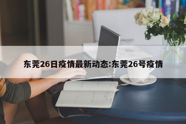 东莞26日疫情最新动态:东莞26号疫情