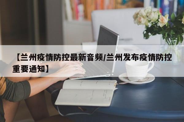 【兰州疫情防控最新音频/兰州发布疫情防控重要通知】