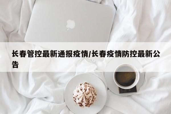 长春管控最新通报疫情/长春疫情防控最新公告