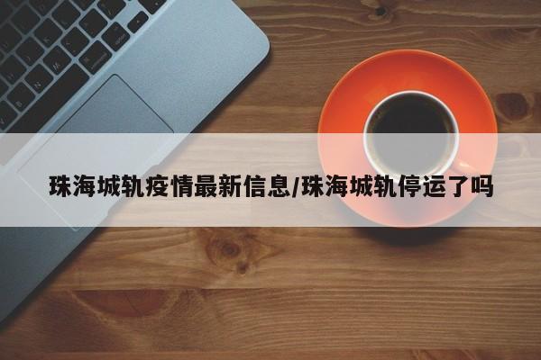 珠海城轨疫情最新信息/珠海城轨停运了吗