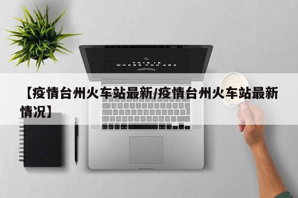 【疫情台州火车站最新/疫情台州火车站最新情况】