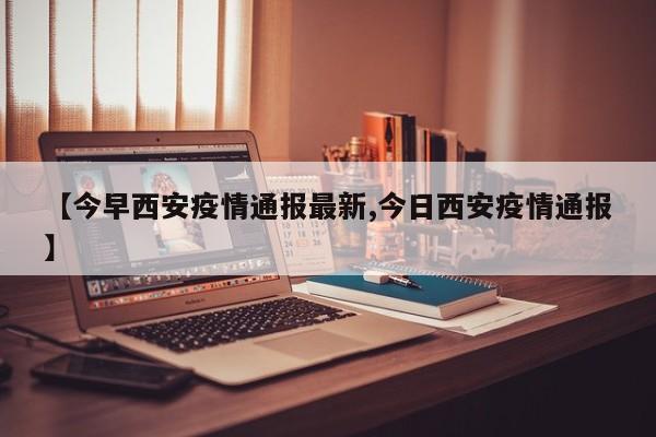【今早西安疫情通报最新,今日西安疫情通报】