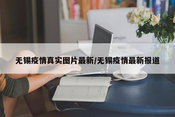 无锡疫情真实图片最新/无锡疫情最新报道