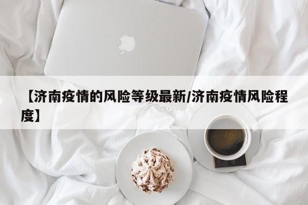 【济南疫情的风险等级最新/济南疫情风险程度】