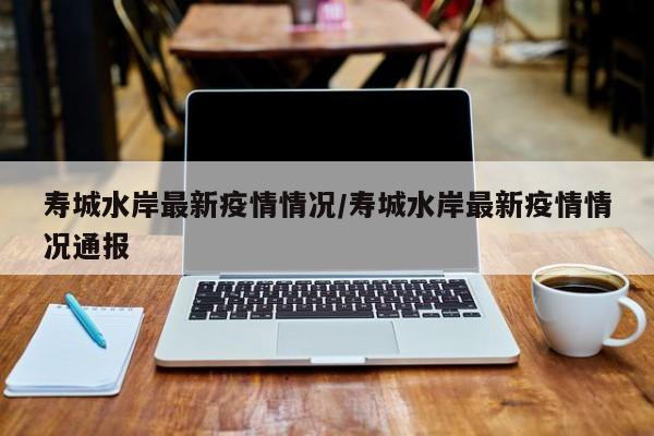 寿城水岸最新疫情情况/寿城水岸最新疫情情况通报