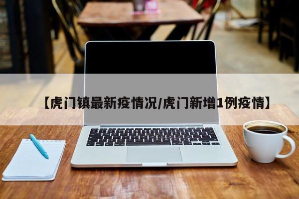 【虎门镇最新疫情况/虎门新增1例疫情】