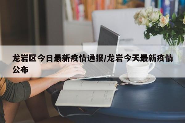 龙岩区今日最新疫情通报/龙岩今天最新疫情公布