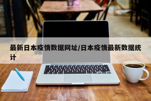 最新日本疫情数据网址/日本疫情最新数据统计