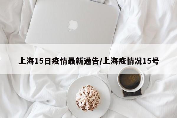 上海15日疫情最新通告/上海疫情况15号