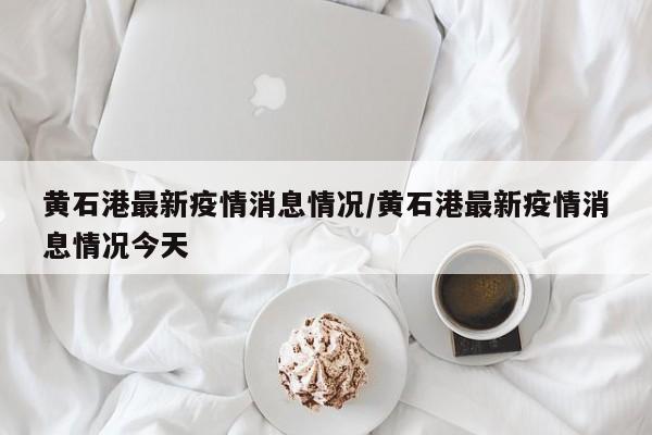 黄石港最新疫情消息情况/黄石港最新疫情消息情况今天