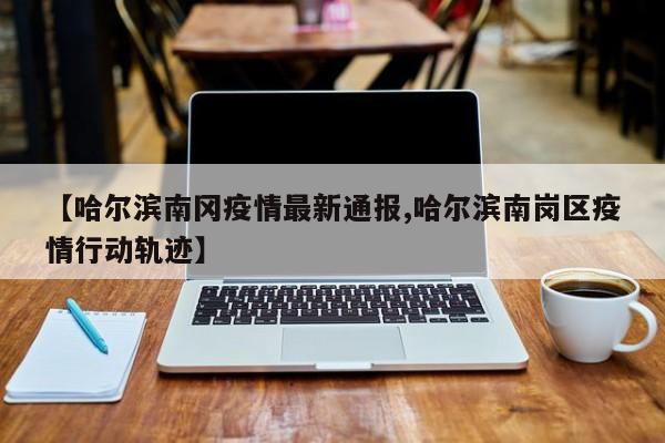 【哈尔滨南冈疫情最新通报,哈尔滨南岗区疫情行动轨迹】