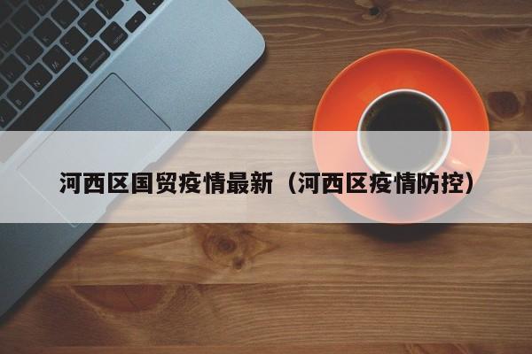 河西区国贸疫情最新（河西区疫情防控）