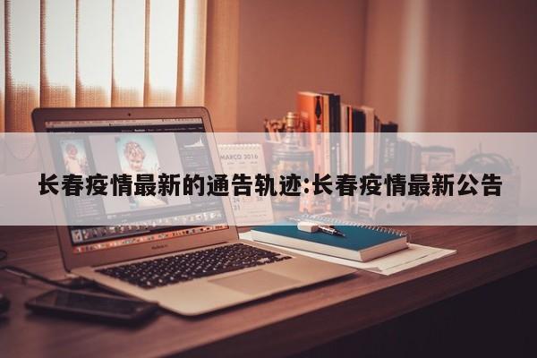 长春疫情最新的通告轨迹:长春疫情最新公告