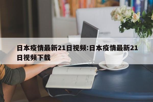 日本疫情最新21日视频:日本疫情最新21日视频下载
