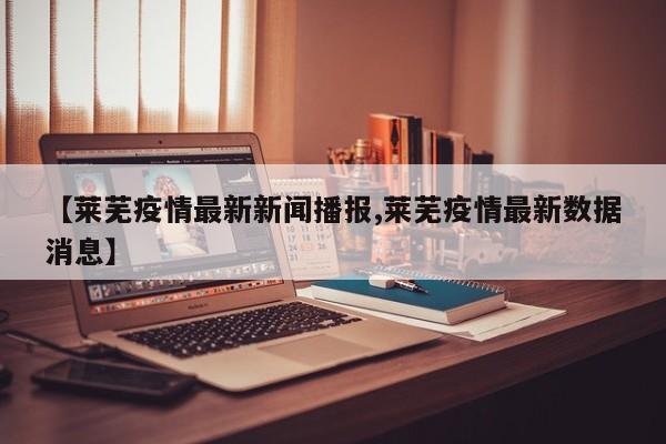 【莱芜疫情最新新闻播报,莱芜疫情最新数据消息】