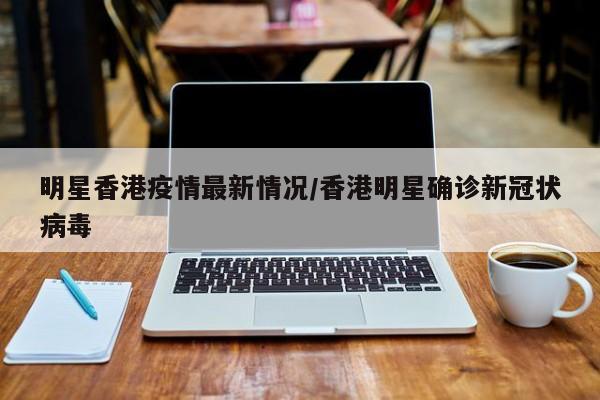 明星香港疫情最新情况/香港明星确诊新冠状病毒