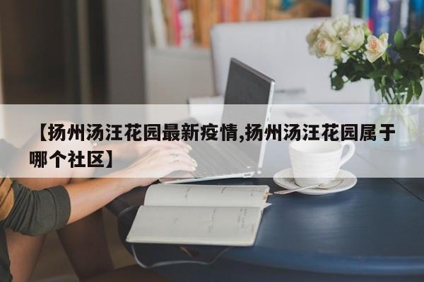 【扬州汤汪花园最新疫情,扬州汤汪花园属于哪个社区】