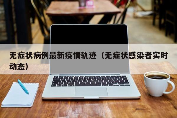 无症状病例最新疫情轨迹（无症状感染者实时动态）