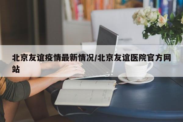 北京友谊疫情最新情况/北京友谊医院官方网站