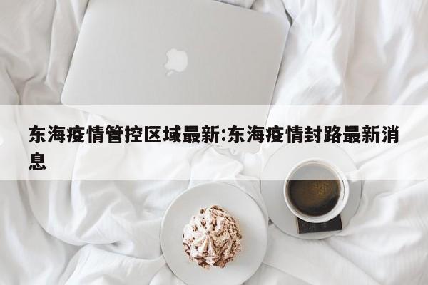 东海疫情管控区域最新:东海疫情封路最新消息