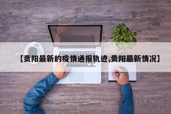 【贵阳最新的疫情通报轨迹,贵阳最新情况】
