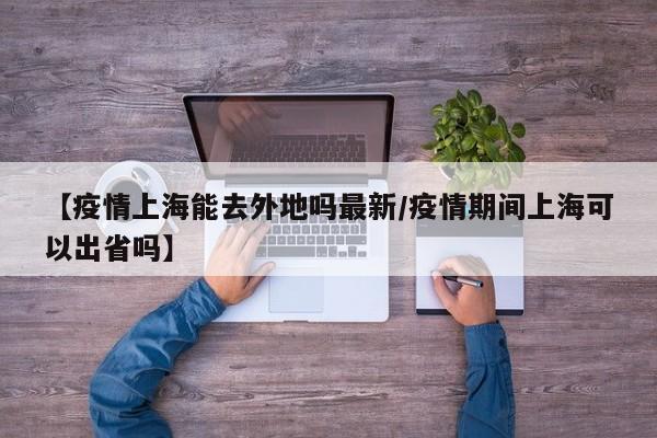 【疫情上海能去外地吗最新/疫情期间上海可以出省吗】