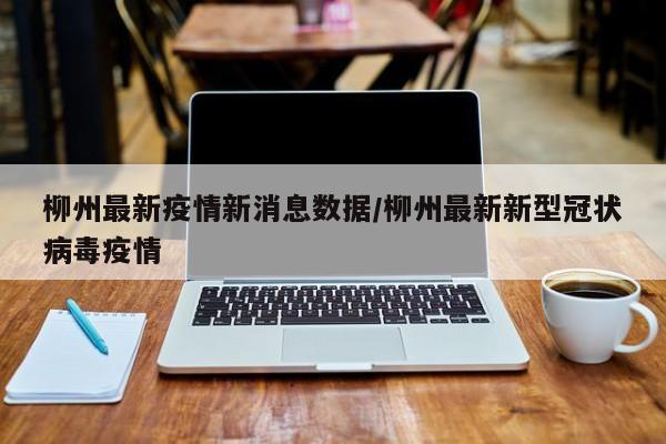 柳州最新疫情新消息数据/柳州最新新型冠状病毒疫情