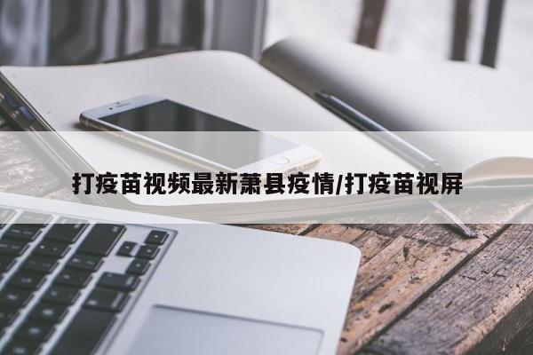 打疫苗视频最新萧县疫情/打疫苗视屏
