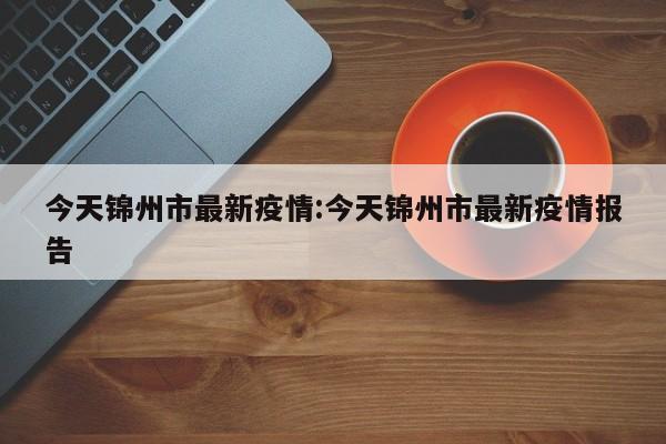 今天锦州市最新疫情:今天锦州市最新疫情报告