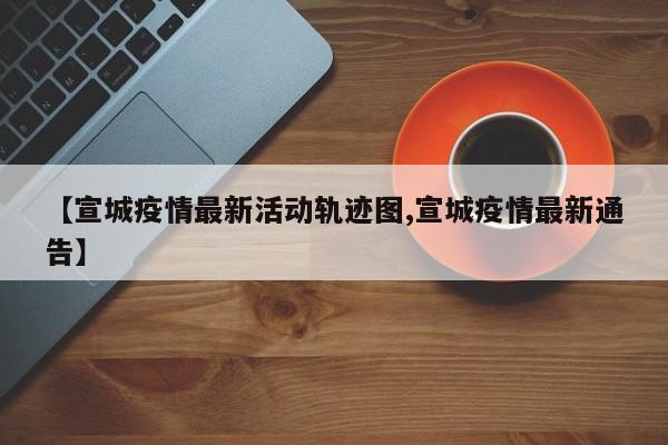 【宣城疫情最新活动轨迹图,宣城疫情最新通告】