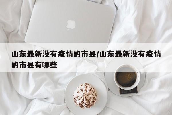 山东最新没有疫情的市县/山东最新没有疫情的市县有哪些