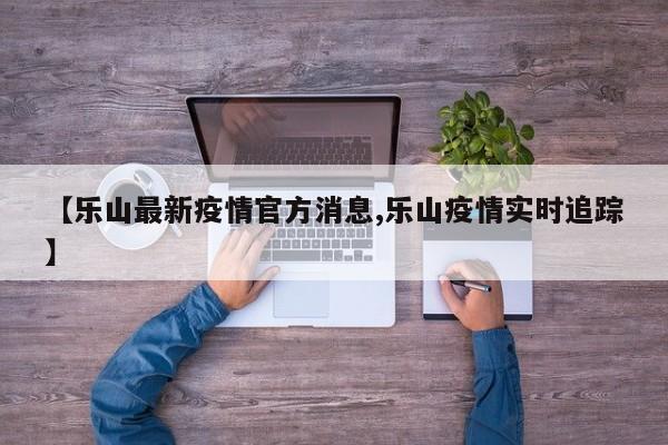 【乐山最新疫情官方消息,乐山疫情实时追踪】