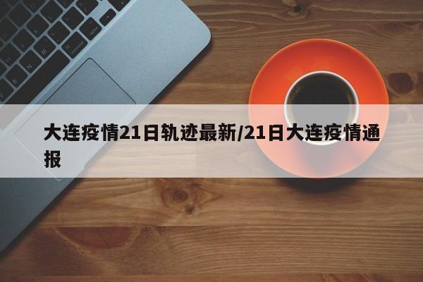 大连疫情21日轨迹最新/21日大连疫情通报