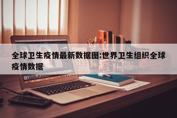 全球卫生疫情最新数据图:世界卫生组织全球疫情数据