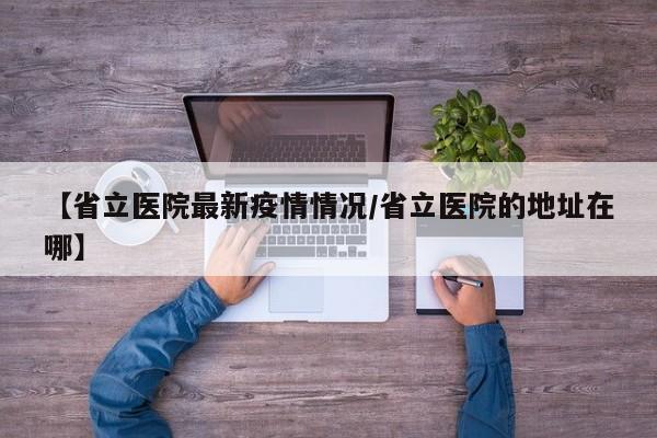 【省立医院最新疫情情况/省立医院的地址在哪】
