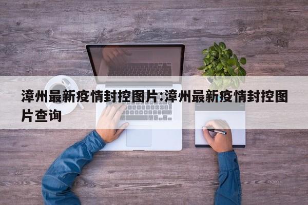 漳州最新疫情封控图片:漳州最新疫情封控图片查询