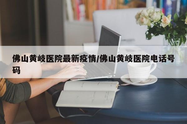 佛山黄岐医院最新疫情/佛山黄岐医院电话号码