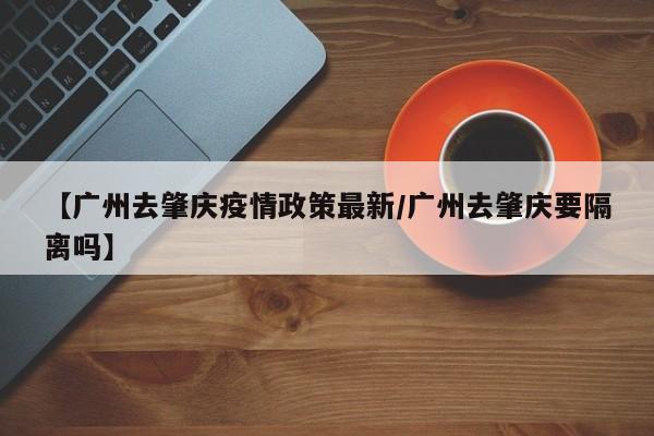 【广州去肇庆疫情政策最新/广州去肇庆要隔离吗】