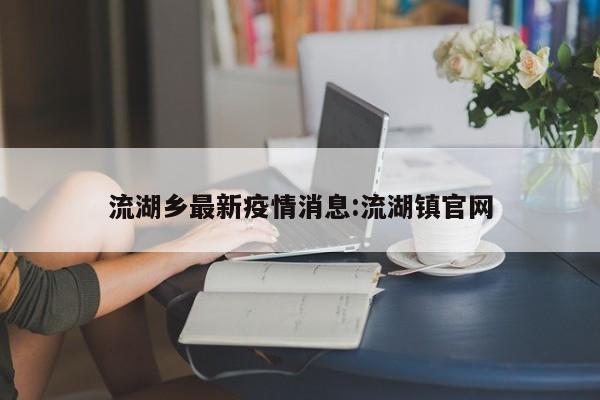 流湖乡最新疫情消息:流湖镇官网