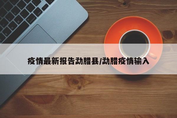 疫情最新报告勐腊县/勐腊疫情输入