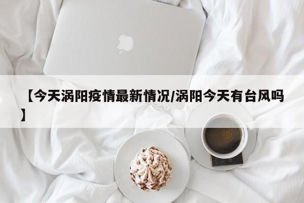【今天涡阳疫情最新情况/涡阳今天有台风吗】