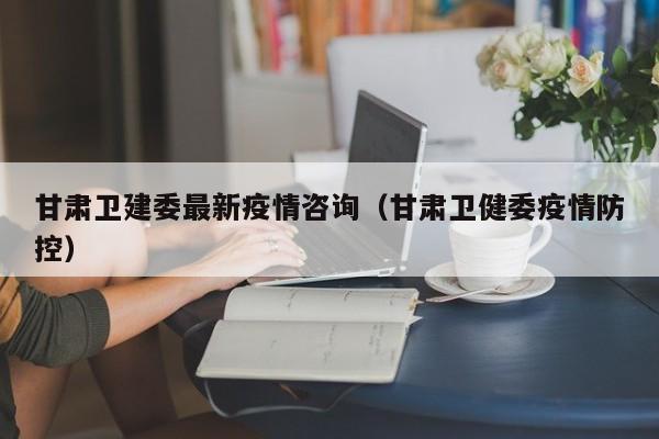 甘肃卫建委最新疫情咨询（甘肃卫健委疫情防控）